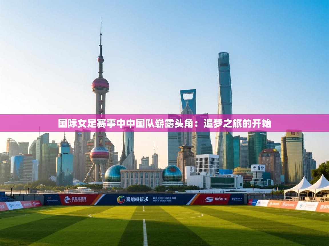 国际女足赛事中中国队崭露头角:追梦之旅的开始 第2张